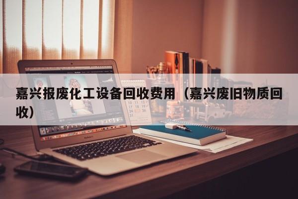 嘉兴报废化工设备回收费用（嘉兴废旧物质回收）