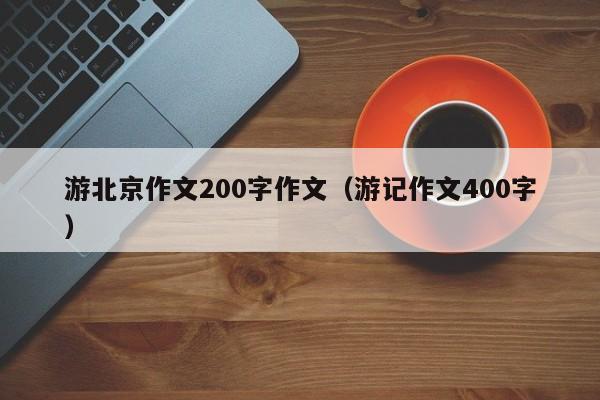 游北京作文200字作文（游记作文400字）