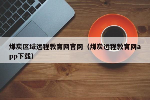 煤炭区域远程教育网官网（煤炭远程教育网app下载）