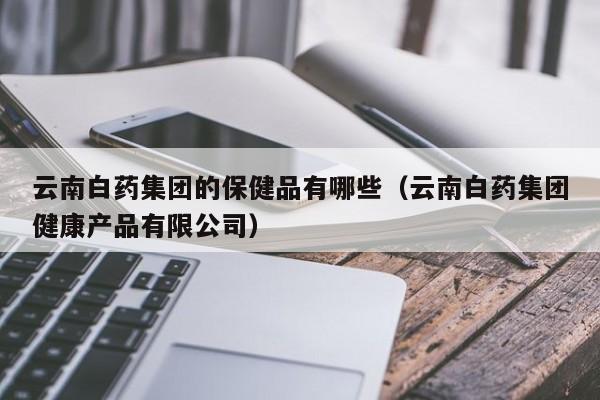 云南白药集团的保健品有哪些（云南白药集团健康产品有限公司）