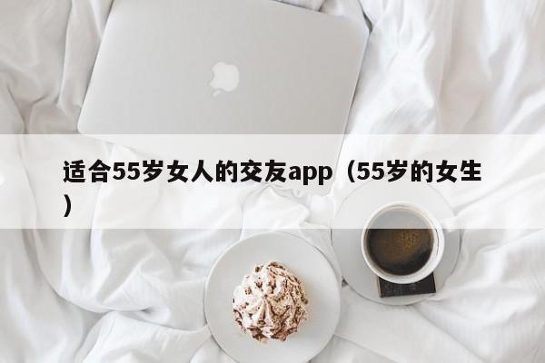 适合55岁女人的交友app（55岁的女生）