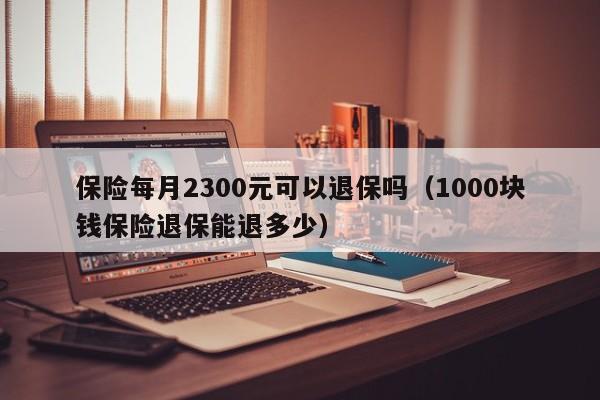 保险每月2300元可以退保吗（1000块钱保险退保能退多少）