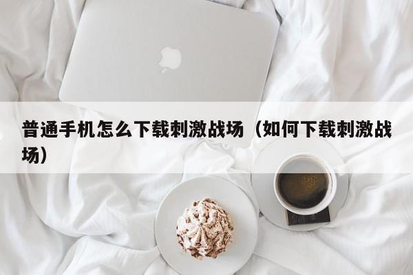 普通手机怎么下载刺激战场（如何下载刺激战场）