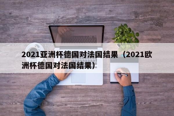 2021亚洲杯德国对法国结果（2021欧洲杯德国对法国结果）