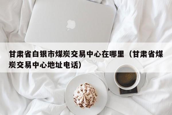 甘肃省白银市煤炭交易中心在哪里（甘肃省煤炭交易中心地址电话）