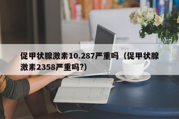 促甲状腺激素10.287严重吗（促甲状腺激素2358严重吗?）