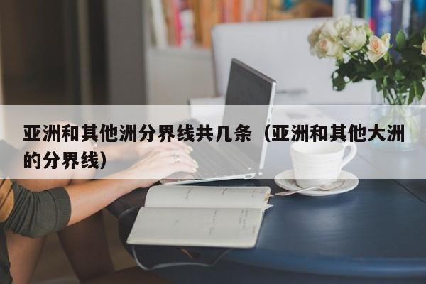 亚洲和其他洲分界线共几条（亚洲和其他大洲的分界线）