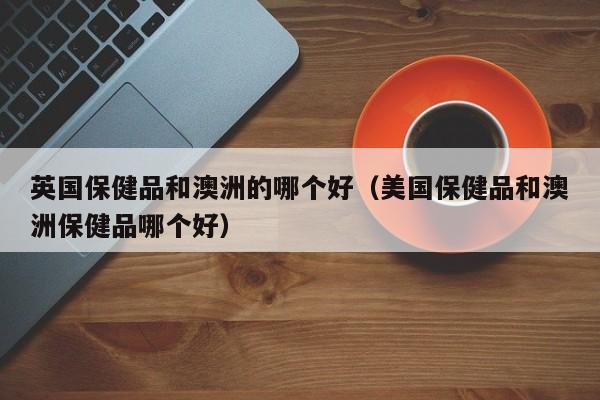 英国保健品和澳洲的哪个好（美国保健品和澳洲保健品哪个好）