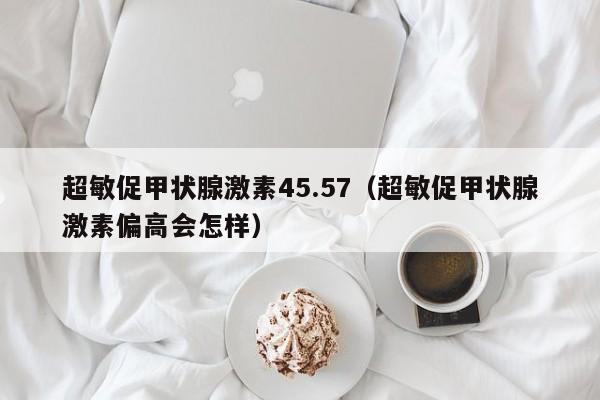 超敏促甲状腺激素45.57（超敏促甲状腺激素偏高会怎样）