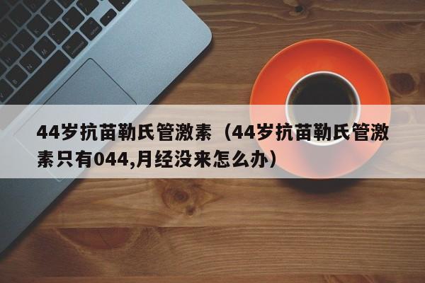 44岁抗苗勒氏管激素（44岁抗苗勒氏管激素只有044,月经没来怎么办）