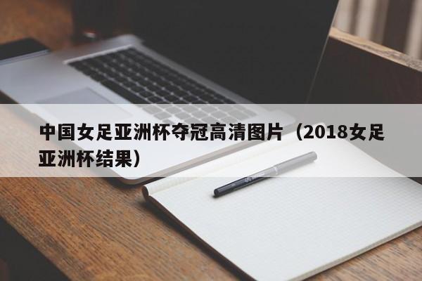 中国女足亚洲杯夺冠高清图片（2018女足亚洲杯结果）