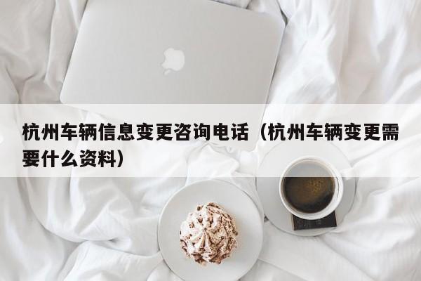 杭州车辆信息变更咨询电话（杭州车辆变更需要什么资料）