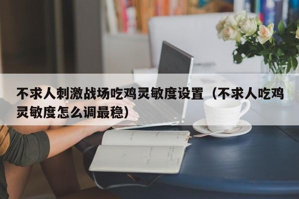 不求人刺激战场吃鸡灵敏度设置（不求人吃鸡灵敏度怎么调最稳）