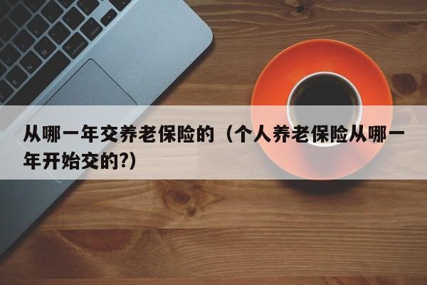 从哪一年交养老保险的（个人养老保险从哪一年开始交的?）