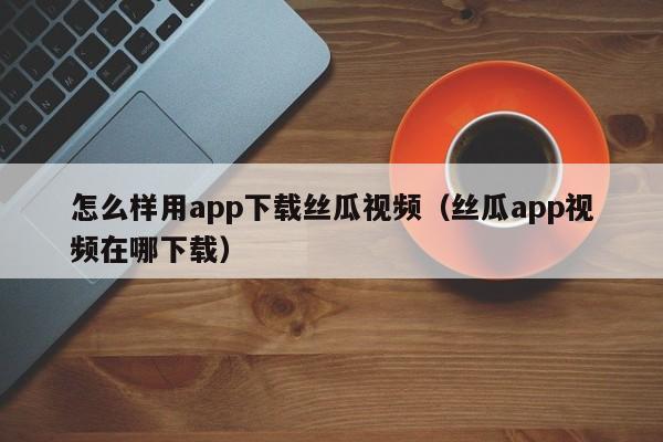 怎么样用app下载丝瓜视频（丝瓜app视频在哪下载）