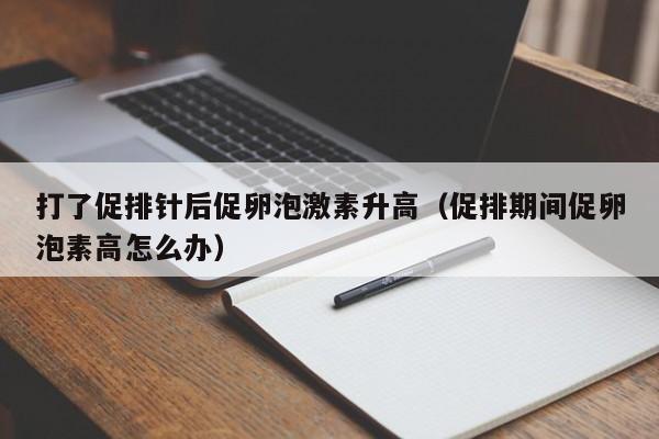 打了促排针后促卵泡激素升高（促排期间促卵泡素高怎么办）