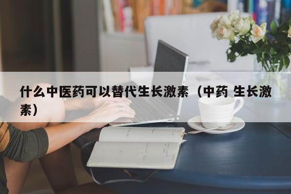 什么中医药可以替代生长激素（中药 生长激素）