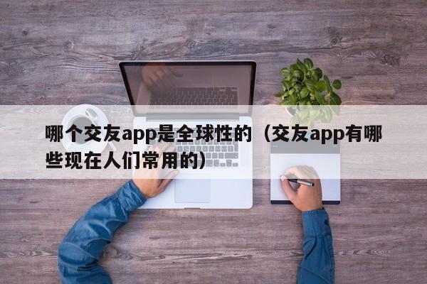 哪个交友app是全球性的（交友app有哪些现在人们常用的）