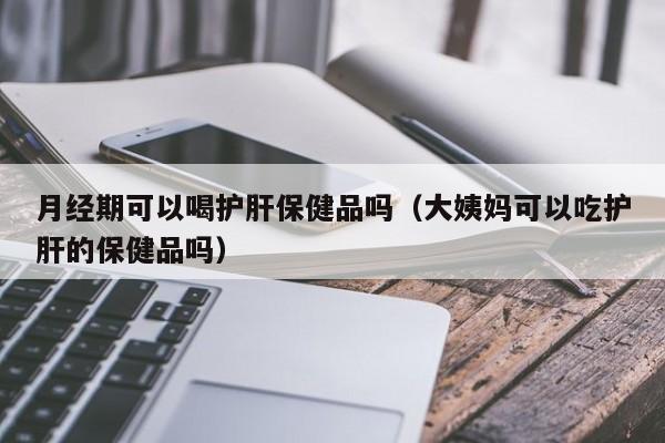 月经期可以喝护肝保健品吗（大姨妈可以吃护肝的保健品吗）