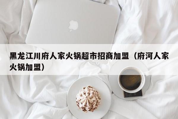 黑龙江川府人家火锅超市招商加盟（府河人家火锅加盟）