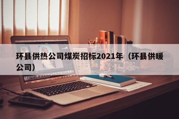 环县供热公司煤炭招标2021年（环县供暖公司）