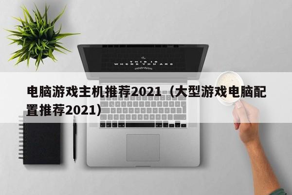 电脑游戏主机推荐2021（大型游戏电脑配置推荐2021）