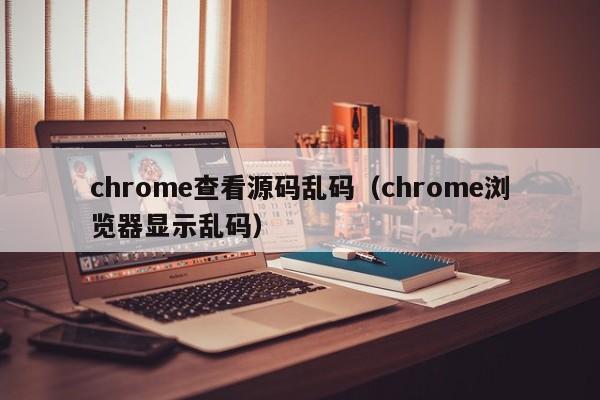 chrome查看源码乱码（chrome浏览器显示乱码）