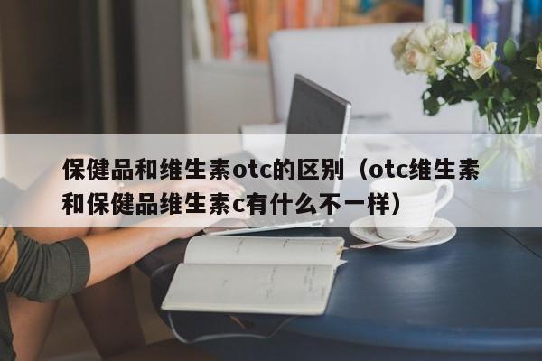 保健品和维生素otc的区别（otc维生素和保健品维生素c有什么不一样）