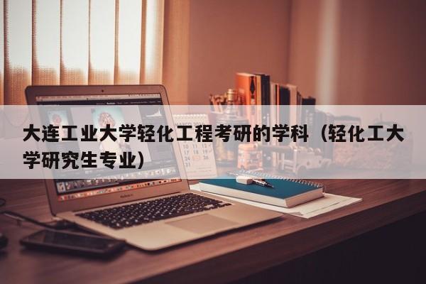 大连工业大学轻化工程考研的学科（轻化工大学研究生专业）