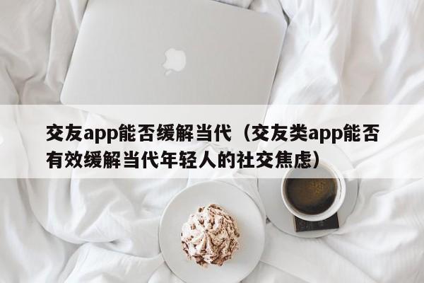 交友app能否缓解当代（交友类app能否有效缓解当代年轻人的社交焦虑）