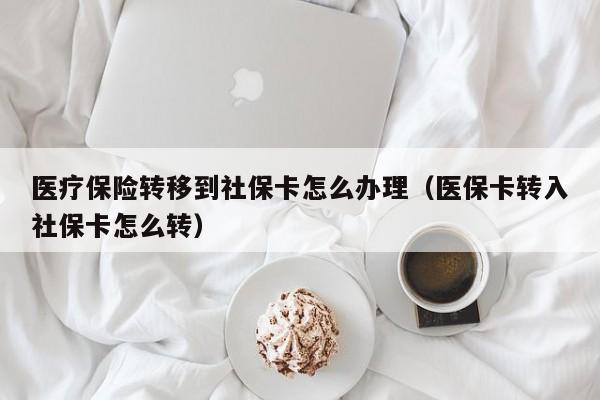 医疗保险转移到社保卡怎么办理（医保卡转入社保卡怎么转）