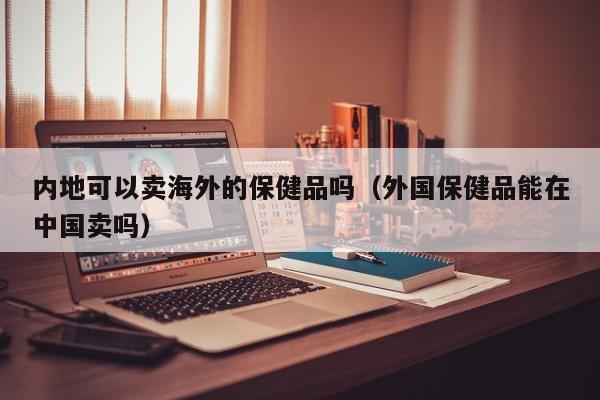 内地可以卖海外的保健品吗（外国保健品能在中国卖吗）