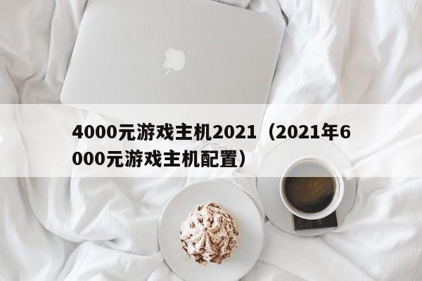 4000元游戏主机2021（2021年6000元游戏主机配置）