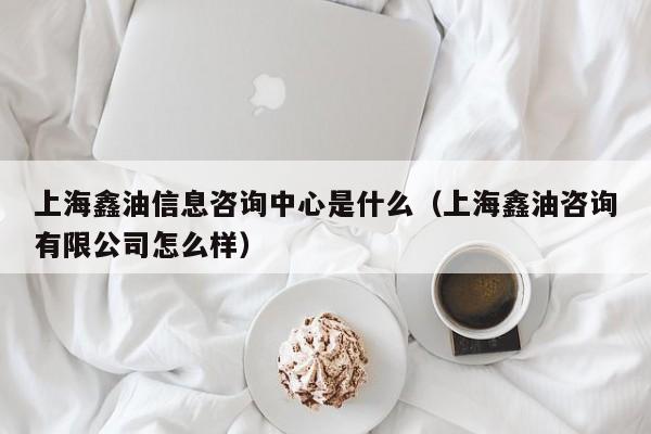 上海鑫油信息咨询中心是什么（上海鑫油咨询有限公司怎么样）