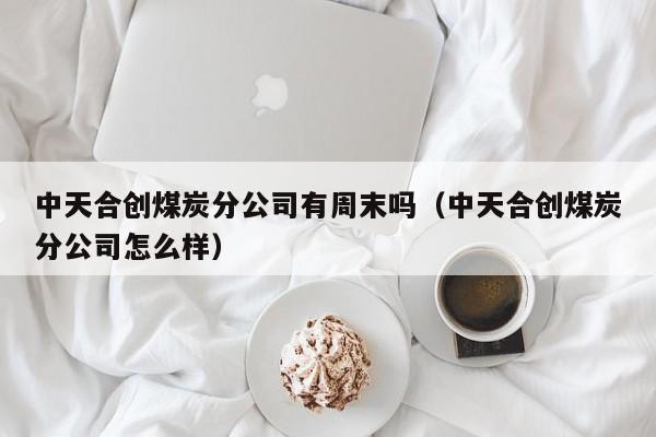 中天合创煤炭分公司有周末吗（中天合创煤炭分公司怎么样）