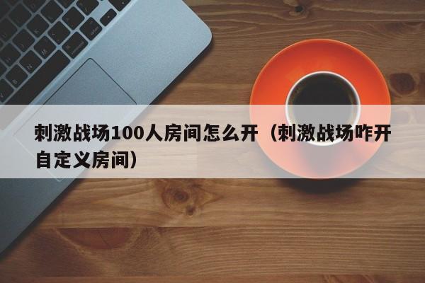 刺激战场100人房间怎么开（刺激战场咋开自定义房间）