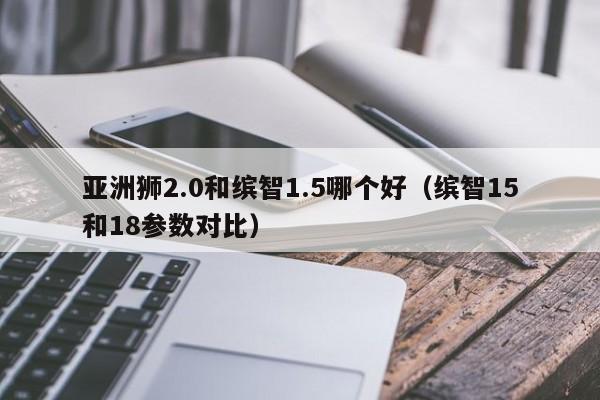 亚洲狮2.0和缤智1.5哪个好（缤智15和18参数对比）