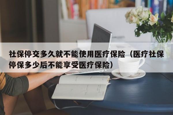 社保停交多久就不能使用医疗保险（医疗社保停保多少后不能享受医疗保险）