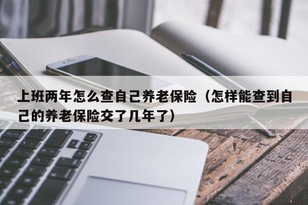 上班两年怎么查自己养老保险（怎样能查到自己的养老保险交了几年了）