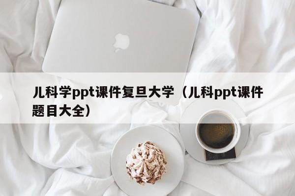 儿科学ppt课件复旦大学（儿科ppt课件题目大全）