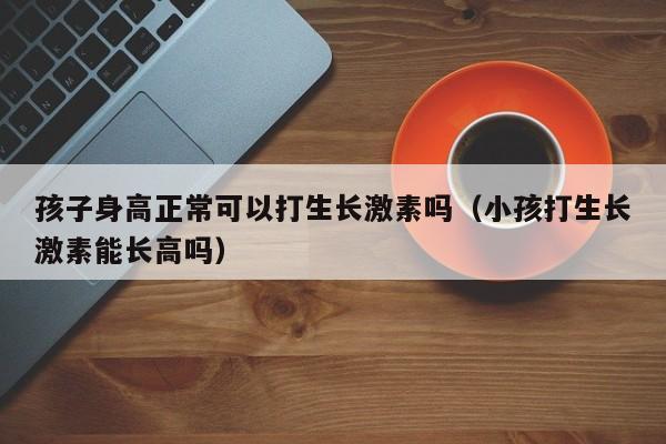 孩子身高正常可以打生长激素吗（小孩打生长激素能长高吗）