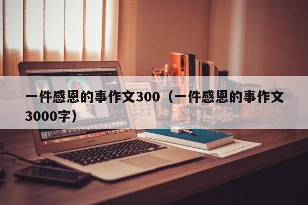 一件感恩的事作文300（一件感恩的事作文3000字）