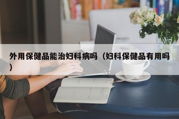 外用保健品能治妇科病吗（妇科保健品有用吗）