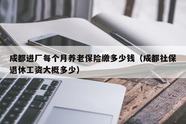 成都进厂每个月养老保险缴多少钱（成都社保退休工资大概多少）