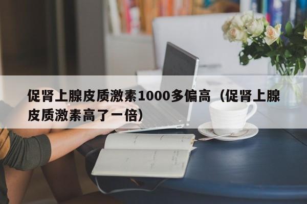 促肾上腺皮质激素1000多偏高（促肾上腺皮质激素高了一倍）