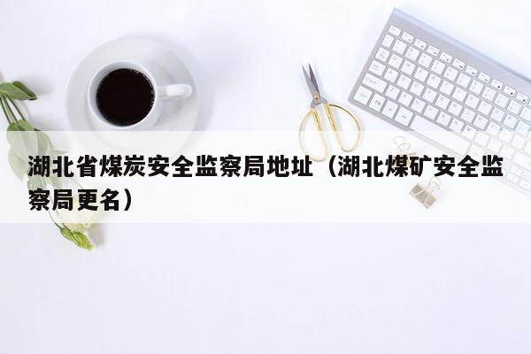 湖北省煤炭安全监察局地址（湖北煤矿安全监察局更名）