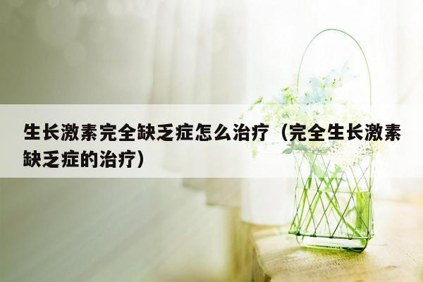 生长激素完全缺乏症怎么治疗（完全生长激素缺乏症的治疗）