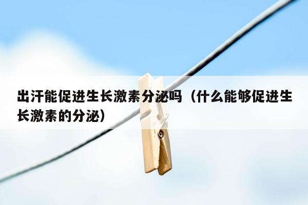 出汗能促进生长激素分泌吗（什么能够促进生长激素的分泌）