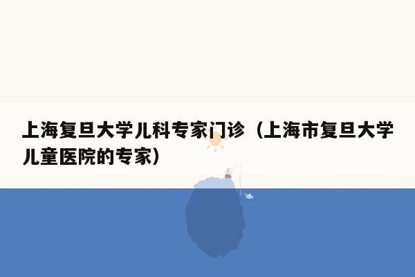 上海复旦大学儿科专家门诊（上海市复旦大学儿童医院的专家）