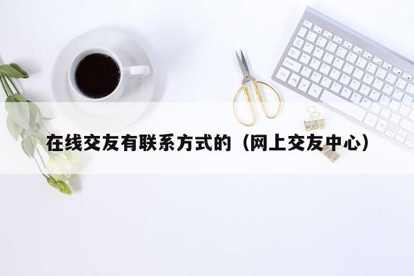 在线交友有联系方式的（网上交友中心）